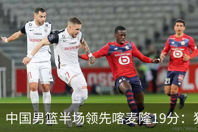 中国男篮半场领先喀麦隆19分：狂轰11三分 贺希宁12分庞峥麟11分