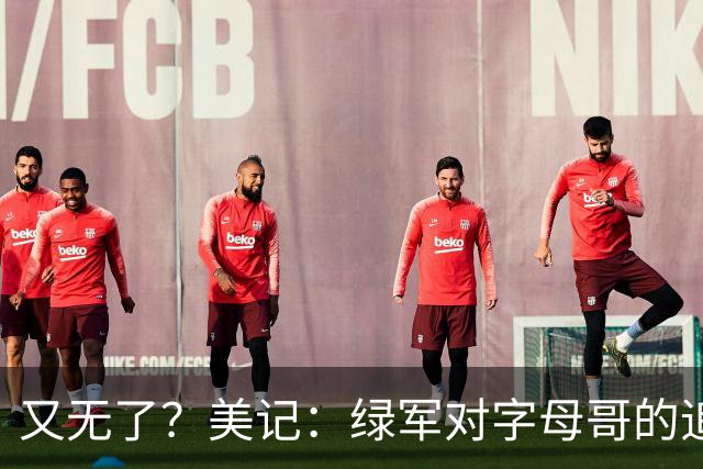 又无了？美记：绿军对字母哥的追求并非外界认为的那样积极