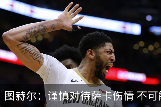 图赫尔：谨慎对待萨卡伤情 不可能每场都首发并打满全场