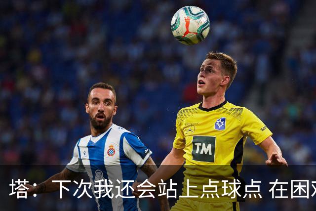 塔：下次我还会站上点球点 在困难的时刻承担责任很重要