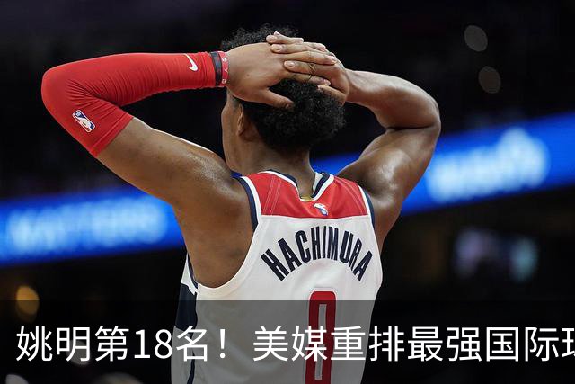 姚明第18名！美媒重排最强国际球员：亚历山大第7文班亚马屈居50