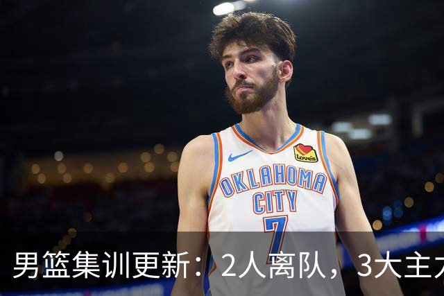 男篮集训更新：2人离队，3大主力缺席，8月热身赛确定