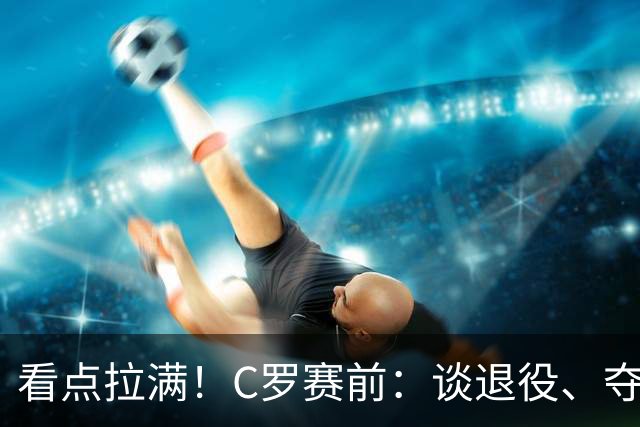 看点拉满！C罗赛前：谈退役、夺冠、人生哲学、阿根廷 当面怼记者
