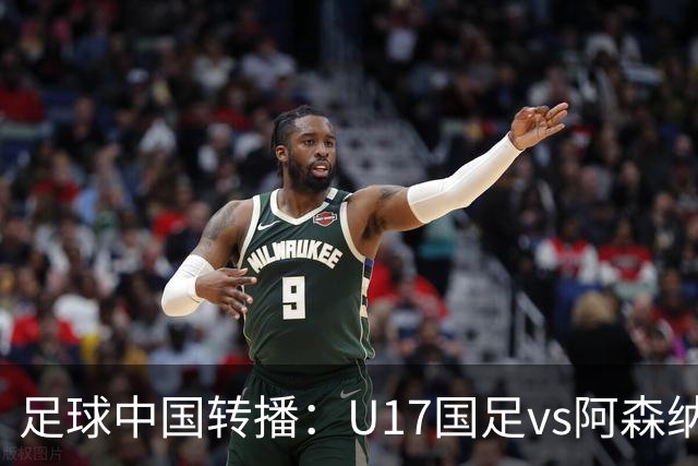 足球中国转播：U17国足vs阿森纳U17，万项、帅惟浩、李钧鹏缺阵
