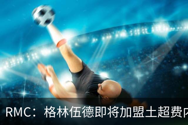 RMC：格林伍德即将加盟土超费内巴切 ，曼联将获得二次转会分成